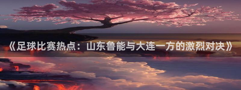  《足球比赛热点：山东鲁能与大连一方的激烈对决》