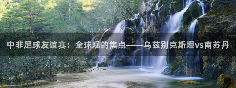 中非足球友谊赛：全球观的焦点——乌兹别克斯坦vs南苏丹