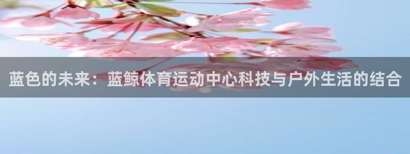 678体育官网下载：蓝色的未来：蓝鲸体育运动中心科技与户外生活的结合